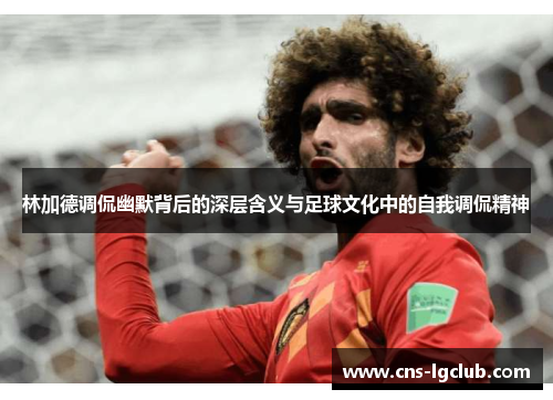 林加德调侃幽默背后的深层含义与足球文化中的自我调侃精神 林加德调侃幽默背后的深层含义与足球文化中的自我调侃精神
