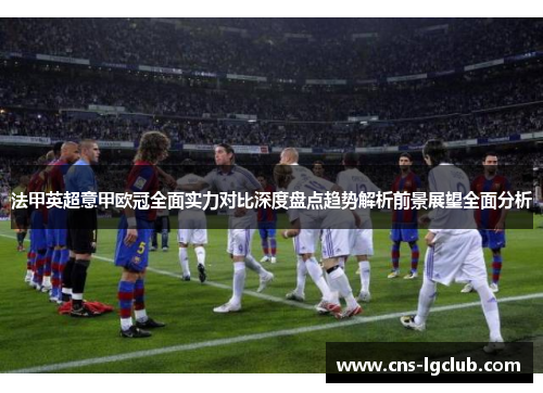 法甲英超意甲欧冠全面实力对比深度盘点趋势解析前景展望全面分析 法甲英超意甲欧冠全面实力对比深度盘点趋势解析前景展望全面分析