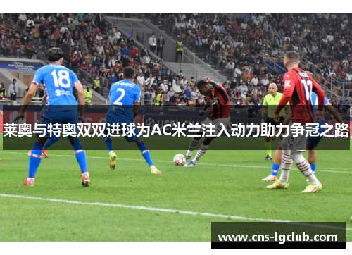 莱奥与特奥双双进球为AC米兰注入动力助力争冠之路 莱奥与特奥双双进球为AC米兰注入动力助力争冠之路