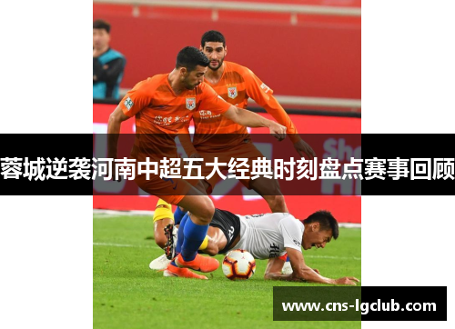 蓉城逆袭河南中超五大经典时刻盘点赛事回顾 蓉城逆袭河南中超五大经典时刻盘点赛事回顾