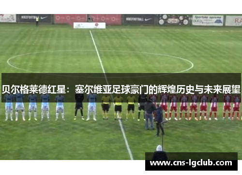 贝尔格莱德红星:塞尔维亚足球豪门的辉煌历史与未来展望 贝尔格莱德红星:塞尔维亚足球豪门的辉煌历史与未来展望