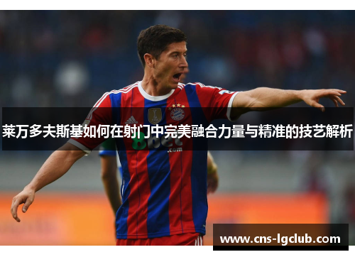 莱万多夫斯基如何在射门中完美融合力量与精准的技艺解析