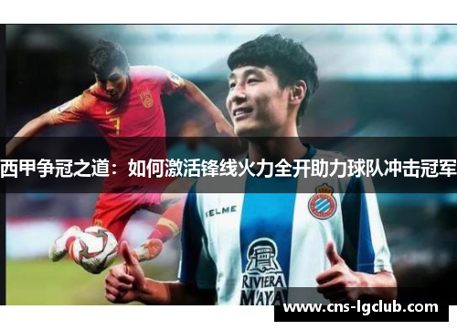 西甲争冠之道:如何激活锋线火力全开助力球队冲击冠军 西甲争冠之道:如何激活锋线火力全开助力球队冲击冠军