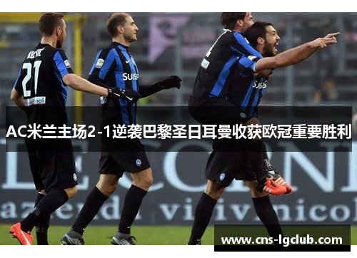 AC米兰主场2-1逆袭巴黎圣日耳曼收获欧冠重要胜利