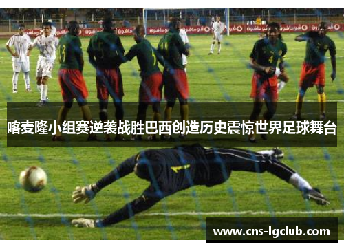 喀麦隆小组赛逆袭战胜巴西创造历史震惊世界足球舞台 喀麦隆小组赛逆袭战胜巴西创造历史震惊世界足球舞台