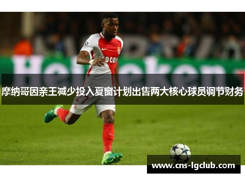 摩纳哥因亲王减少投入夏窗计划出售两大核心球员调节财务
