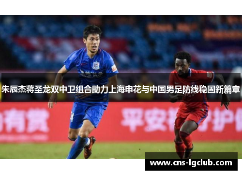 朱辰杰蒋圣龙双中卫组合助力上海申花与中国男足防线稳固新篇章