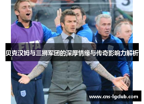 贝克汉姆与三狮军团的深厚情缘与传奇影响力解析
