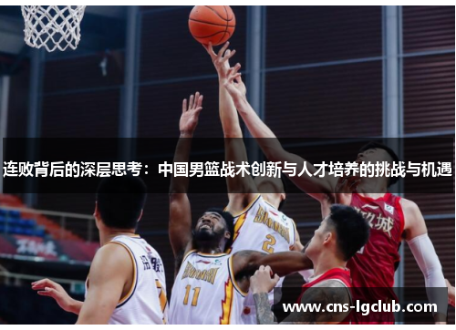 连败背后的深层思考:中国男篮战术创新与人才培养的挑战与机遇 连败背后的深层思考:中国男篮战术创新与人才培养的挑战与机遇