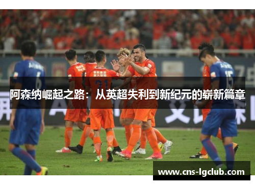 阿森纳崛起之路:从英超失利到新纪元的崭新篇章 阿森纳崛起之路:从英超失利到新纪元的崭新篇章