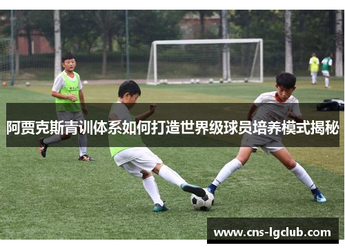 阿贾克斯青训体系如何打造世界级球员培养模式揭秘 阿贾克斯青训体系如何打造世界级球员培养模式揭秘